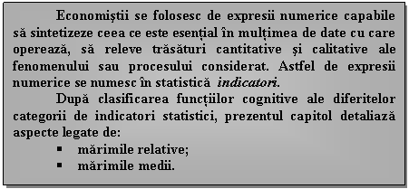 Text Box: Economistii se folosesc de expresii numerice capabile sa sintetizeze ceea ce este esential in multimea de date cu care opereaza, sa releve trasaturi cantitative si calitative ale fenomenului sau procesului considerat. Astfel de expresii numerice se numesc in statistica indicatori.
Dupa clasificarea functiilor cognitive ale diferitelor categorii de indicatori statistici, prezentul capitol detaliaza aspecte legate de:
 marimile 
 marimile medii.


