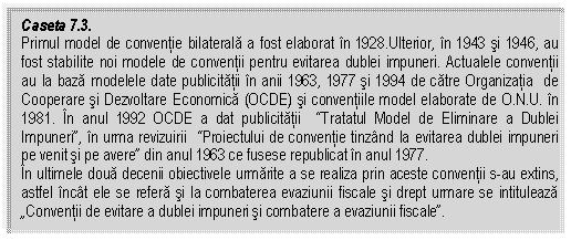 Text Box: Caseta 7.3. 
Primul model de conventie bilaterala a fost elaborat in 1928.Ulterior, in 1943 si 1946, au fost stabilite noi modele de conventii pentru evitarea dublei impuneri. Actualele conventii au la baza modelele date publicitatii in anii 1963, 1977 si 1994 de catre Organizatia de Cooperare si Dezvoltare Economica (OCDE) si conventiile model elaborate de O.N.U. in 1981. In anul 1992 OCDE a dat publicitatii 