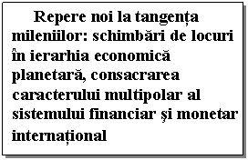 Text Box: Repere noi la tangenta mileniilor: schimbari de locuri 
in ierarhia economica planetara, consacrarea caracterului multipolar al sistemului financiar si monetar international
