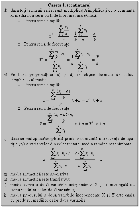 Text Box: Caseta 1. (continuare)
d) daca toti termenii seriei sunt multiplicati/simplificati cu o constanta k, media noii serii va fi de k ori mai mare/mica:
q Pentru seria simpla:
 
q Pentru seria de frecvente:
 
e) Pe baza proprietatilor c) si d) se obtine formula de calcul simplificat al mediei: 
q Pentru seria simpla:
 
q Pentru seria de frecvente:
 
f) daca se multiplica/simplifica printr-o constanta c frecventa de apa-ritie (ni) a variantelor din colectivitate, media ramane neschimbata:
 
g) media aritmetica este asociativa;
h) media aritmetica este translativa; 
i) media sumei a doua variabile independente X si Y este egala cu suma mediilor celor doua variabile;
j) media produsului a doua variabile independente X si Y este egala cu produsul mediilor celor doua variabile.


