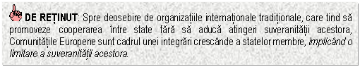 Text Box: DE RETINUT: Spre deosebire de organizatiile internationale traditionale, care tind sa promoveze cooperarea intre state fara sa aduca atingeri suveranitatii acestora, Comunitatile Europene sunt cadrul unei integrari crescande a statelor membre, implicand o limitare a suveranitatii acestora.


