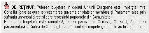 Text Box: DE RETINUT: Puterea bugetara in cadrul Uniunii Europene este impartita intre Consiliu (care asigura reprezentarea guvernelor statelor membre) si Parlament ales prin sufragiu universal direct si care reprezinta popoarele din Comunitate. 
Procedura bugetara este complexa, la ea participand Comisia, Consiliul, Adunarea parlamentara si Curtea de Conturi, fiecare in limitele competentelor ce le-au fost atribuite. 



