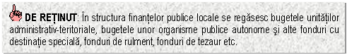 Text Box: DE RETINUT: In structura finantelor publice locale se regasesc bugetele unitatilor administrativ-teritoriale, bugetele unor organisme publice autonome si alte fonduri cu destinatie speciala, fonduri de rulment, fonduri de tezaur etc.

