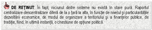 Text Box: DE RETINUT: In fapt, niciunul dintre sisteme nu exista in stare pura. Raportul centralizare-descentralizare difera de la o tara la alta, in functie de nivelul si particularitatile dezvoltarii economice, de modul de organizare a teritoriului si a finantelor publice, de traditie, fiind, in ultima instanta, o chestiune de optiune politica.

