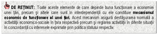 Text Box: DE RETINUT:. Toate aceste elemente de care depinde buna functionare a economiei unei tari, precum si altele care sunt in interdependenta cu ele constituie mecanismul economic de functionare al unei tari. Acest mecanism asigura desfasurarea normala a activitatii economico-sociale in tara respectiva precum si reglarea activitatii in diferite situatii in concordanta cu interesele exprimate prin politica statului respectiv.


