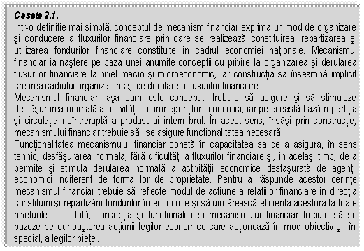 Text Box: Caseta 2.1.
Intr-o definitie mai simpla, conceptul de mecanism financiar exprima un mod de organizare si conducere a fluxurilor financiare prin care se realizeaza constituirea, repartizarea si utilizarea fondurilor financiare constituite in cadrul economiei nationale. Mecanismul financiar ia nastere pe baza unei anumite conceptii cu privire la organizarea si derularea fluxurilor financiare la nivel macro si microeconomic, iar constructia sa inseamna implicit crearea cadrului organizatoric si de derulare a fluxurilor financiare.
Mecanismul financiar, asa cum este conceput, trebuie sa asigure si sa stimuleze desfasurarea normala a activitatii tuturor agentilor economici, iar pe aceasta baza repartitia si circulatia neintrerupta a produsului intern brut. In acest sens, insasi prin constructie, mecanismului financiar trebuie sa i se asigure functionalitatea necesara.
Functionalitatea mecanismului financiar consta in capacitatea sa de a asigura, in sens tehnic, desfasurarea normala, fara dificultati a fluxurilor financiare si, in acelasi timp, de a permite si stimula derularea normala a activitatii economice desfasurata de agentii economici indiferent de forma lor de proprietate. Pentru a raspunde acestor cerinte mecanismul financiar trebuie sa reflecte modul de actiune a relatiilor financiare in directia constituirii si repartizarii fondurilor in economie si sa urmareasca eficienta acestora la toate nivelurile. Totodata, conceptia si functionalitatea mecanismului financiar trebuie sa se bazeze pe cunoasterea actiunii legilor economice care actioneaza in mod obiectiv si, in special, a legilor pietei.

