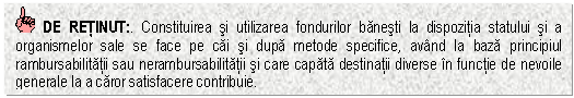 Text Box: DE RETINUT:. Constituirea si utilizarea fondurilor banesti la dispozitia statului si a organismelor sale se face pe cai si dupa metode specifice, avand la baza principiul rambursabilitatii sau nerambursabilitatii si care capata destinatii diverse in functie de nevoile generale la a caror satisfacere contribuie. 

