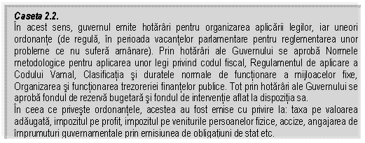 Text Box: Caseta 2.2.
In acest sens, guvernul emite hotarari pentru organizarea aplicarii legilor, iar uneori ordonante (de regula, in perioada vacantelor parlamentare pentru reglementarea unor probleme ce nu sufera amanare). Prin hotarari ale Guvernului se aproba Normele metodologice pentru aplicarea unor legi privind codul fiscal, Regulamentul de aplicare a Codului Vamal, Clasificatia si duratele normale de functionare a mijloacelor fixe, Organizarea si functionarea trezoreriei finantelor publice. Tot prin hotarari ale Guvernului se aproba fondul de rezerva bugetara si fondul de interventie aflat la dispozitia sa. 
In ceea ce priveste ordonantele, acestea au fost emise cu privire la: taxa pe valoarea adaugata, impozitul pe profit, impozitul pe veniturile persoanelor fizice, accize, angajarea de imprumuturi guvernamentale prin emisiunea de obligatiuni de stat etc.

