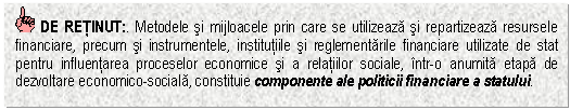 Text Box: DE RETINUT:. Metodele si mijloacele prin care se utilizeaza si repartizeaza resursele financiare, precum si instrumentele, institutiile si reglementarile financiare utilizate de stat pentru influentarea proceselor economice si a relatiilor sociale, intr-o anumita etapa de dezvoltare economico-sociala, constituie componente ale politicii financiare a statului.

