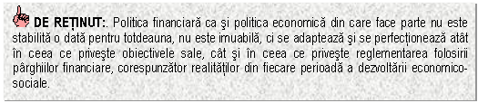 Text Box: DE RETINUT:. Politica financiara ca si politica economica din care face parte nu este stabilita o data pentru totdeauna, nu este imuabila, ci se adapteaza si se perfectioneaza atat in ceea ce priveste obiectivele sale, cat si in ceea ce priveste reglementarea folosirii parghiilor financiare, corespunzator realitatilor din fiecare perioada a dezvoltarii economico-sociale.

