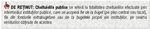 Text Box: DE RETINUT: Cheltuielile publice se refera la totalitatea cheltuielilor efectuate prin intermediul institutiilor publice, care se acopera fie de la buget (pe plan central sau local), fie din fondurile extrabugetare sau de la bugetele proprii ale institutiilor, pe seama veniturilor obtinute de acestea.

