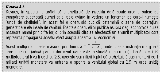 Text Box: Caseta 4.2.
Keynes, in special, a aratat ca o cheltuiala de investitii data poate crea o putere de cumparare superioara sumei sale reale avand in vedere un fenomen pe care-l numeste “unda de cheltuieli”. In acest fel o cheltuiala publica determina o serie de operatiuni generatoare ele insele de venituri. Efectele cheltuielilor public 626b18g e asupra vietii economice nu se masoara numai prin cifra lor, ci prin aceasta cifra se afecteaza un anumit multiplicator care reprezinta propagarea acestui efect asupra ansamblului economiei.
Acest multiplicator este masurat prin formula , unde c este inclinatia marginala spre consum (adica partea din venit care este destinata consumului). Daca c = 0,6, multiplicatorul k va fi egal cu 2,5; aceasta semnifica faptul ca o cheltuiala suplimentara de 1 miliard unitati monetare va antrena o sporire a venitului global cu 2,5 miliarde unitati monetare.


