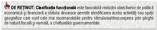 Text Box: DE RETINUT: Clasificatia functionala este favorabila realizarii obiectivelor de politica economica si financiara a statului deoarece permite identificarea acelor activitati sau spatii geografice care sunt cele mai recomandabile pentru stimularea/descurajarea prin parghii de natura fiscala si vamala, a cheltuielilor guvernamentale.


