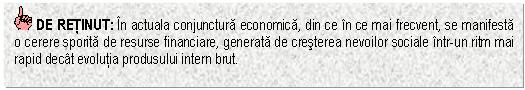 Text Box: DE RETINUT: In actuala conjunctura economica, din ce in ce mai frecvent, se manifesta o cerere sporita de resurse financiare, generata de cresterea nevoilor sociale intr-un ritm mai rapid decat evolutia produsului intern brut.


