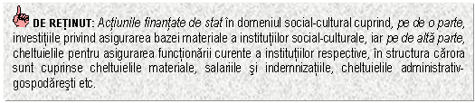 Text Box: DE RETINUT: Actiunile finantate de stat in domeniul social-cultural cuprind, pe de o parte, investitiile privind asigurarea bazei materiale a institutiilor social-culturale, iar pe de alta parte, cheltuielile pentru asigurarea functionarii curente a institutiilor respective, in structura carora sunt cuprinse cheltuielile materiale, salariile si indemnizatiile, cheltuielile administrativ-gospodaresti etc.

