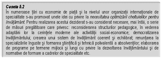 Text Box: Caseta 5.2
In numeroase tari cu economie de piata si la nivelul unor organizatii internationale de specialitate s-au promovat unele idei cu privire la necesitatea optimizarii cheltuielilor pentru invatamant. Pentru realizarea acestui deziderat s-au considerat necesare, mai intai, o serie de masuri pregatitoare care privesc: reconsiderarea structurilor pedagogice, in vederea adaptarii lor la cerintele moderne ale activitatii social-economice; democratizarea invatamantului; crearea unui sistem de invatamant coerent si echilibrat; renuntarea la specializarile inguste si formarea stiintifica si tehnica polivalenta a absolventilor; elaborarea de programe pe termene mijlocii si lungi cu privire la dezvoltarea invatamantului si de normative de formare a cadrelor de specialitate etc.


