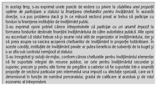 Text Box: In acelasi timp, s-au exprimat unele puncte de vedere cu privire la stabilirea unei proportii optime de participare a statului la finantarea cheltuielilor pentru invatamant. In aceasta directie, s-a pus problema daca si in ce masura sectorul privat ar trebui sa participe cu fonduri la finantarea institutiilor de invatamant public.
S-au exprimat opinii potrivit carora intreprinderile sa participe cu un anumit impozit la formarea fondurilor destinate finantarii invatamantului de catre autoritatea publica. Alte opinii au accentuat ca statul trebuie sa-si asume rolul atat de organizator al invatamantului, dar si sa preia asupra sa sarcina acoperirii cheltuielilor de invatamant in proportie hotaratoare. In aceste conditii, institutiile de invatamant private ar putea beneficia de subventii de la buget si s-ar afla sub controlul nemijlocit al statului.
S-au inregistrat si solutii de mijloc, conform carora cheltuielile pentru invatamantul elementar sa fie suportate integral din resurse publice, iar cele pentru invatamantul secundar si superior, precum si pentru alte forme de pregatire a cadrelor sa fie suportate intr-o anumita proportie de sectorul particular prin intermediul unui impozit cu afectatie speciala, care va fi dimensionat in functie de numarul personalului, gradul de calificare al acestuia si de rolul economic al intreprinderii.


