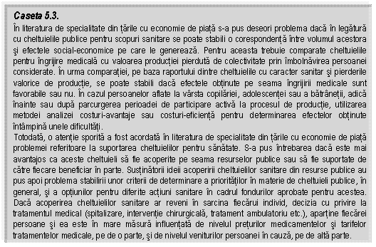 Text Box: Caseta 5.3.
In literatura de specialitate din tarile cu economie de piata s-a pus deseori problema daca in legatura cu cheltuielile publice pentru scopuri sanitare se poate stabili o corespondenta intre volumul acestora si efectele social-economice pe care le genereaza. Pentru aceasta trebuie comparate cheltuielile pentru ingrijire medicala cu valoarea productiei pierduta de colectivitate prin imbolnavirea persoanei considerate. In urma comparatiei, pe baza raportului dintre cheltuielile cu caracter sanitar si pierderile valorice de productie, se poate stabili daca efectele obtinute pe seama ingrijirii medicale sunt favorabile sau nu. In cazul persoanelor aflate la varsta copilariei, adolescentei sau a batranetii, adica inainte sau dupa parcurgerea perioadei de participare activa la procesul de productie, utilizarea metodei analizei costuri-avantaje sau costuri-eficienta pentru determinarea efectelor obtinute intampina unele dificultati.
Totodata, o atentie sporita a fost acordata in literatura de specialitate din tarile cu economie de piata problemei referitoare la suportarea cheltuielilor pentru sanatate. S-a pus intrebarea daca este mai avantajos ca aceste cheltuieli sa fie acoperite pe seama resurselor publice sau sa fie suportate de catre fiecare beneficiar in parte. Sustinatorii ideii acoperirii cheltuielilor sanitare din resurse publice au pus apoi problema stabilirii unor criterii de determinare a prioritatilor in materie de cheltuieli publice, in general, si a optiunilor pentru diferite actiuni sanitare in cadrul fondurilor aprobate pentru acestea. Daca acoperirea cheltuielilor sanitare ar reveni in sarcina fiecarui individ, decizia cu privire la tratamentul medical (spitalizare, interventie chirurgicala, tratament ambulatoriu etc.), apartine fiecarei persoane si ea este in mare masura influentata de nivelul preturilor medicamentelor si tarifelor tratamentelor medicale, pe de o parte, si de nivelul veniturilor persoanei in cauza, pe de alta parte.

