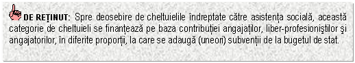 Text Box: DE RETINUT: Spre deosebire de cheltuielile indreptate catre asistenta sociala, aceasta categorie de cheltuieli se finanteaza pe baza contributiei angajatilor, liber-profesionistilor si angajatorilor, in diferite proportii, la care se adauga (uneori) subventii de la bugetul de stat.

