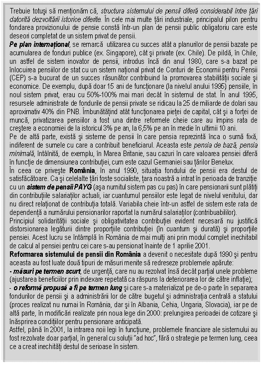 Text Box: Trebuie totusi sa mentionam ca, structura sistemului de pensii difera considerabil intre tari datorita dezvoltarii istorice diferite. In cele mai multe tari industriale, principalul pilon pentru fondarea provizionului de pensie consta intr-un plan de pensii public obligatoriu care este deseori completat de un sistem privat de pensii. 
Pe plan international, se remarca utilizarea cu succes atat a planurilor de pensii bazate pe acumularea de fonduri publice (ex. Singapore), cat si private (ex. Chile). De pilda, in Chile, un astfel de sistem inovator de pensii, introdus inca din anul 1980, care s-a bazat pe inlocuirea pensiilor de stat cu un sistem national privat de Conturi de Economii pentru Pensii (CEP) s-a bucurat de un succes rasunator contribuind la promovarea stabilitatii sociale si economice. De exemplu, dupa doar 15 ani de functionare (la nivelul anului 1995) pensiile, in noul sistem privat, erau cu 50%-100% mai mari decat in sistemul de stat. In anul 1995, resursele administrate de fondurile de pensii private se ridicau la 25 de miliarde de dolari sau aproximativ 40% din PNB. Imbunatatind atat functionarea pietei de capital, cat si a fortei de munca, privatizarea pensiilor a fost una dintre reformele cheie care au impins rata de crestere a economiei de la istoricul 3% pe an, la 6,5% pe an in medie in ultimii 10 ani.
Pe de alta parte, exista si sisteme de pensii in care pensia reprezinta inca o suma fixa, indiferent de sumele cu care a contribuit beneficiarul. Aceasta este pensia de baza, pensia minimala, intalnita, de exemplu, in Marea Britanie, sau cazuri in care valoarea pensiei difera in functie de dimensiunea contributiei, cum este cazul Germaniei sau tarilor Benelux.
In ceea ce priveste Romania, in anul 1990, situatia fondului de pensii era destul de satisfacatoare. Ca si celelalte tari foste socialiste, tara noastra a intrat in perioada de tranzitie cu un sistem de pensii PAYG (asa numitul sistem pas cu pas) in care pensionarii sunt platiti din contributiile salariatilor actuali, iar cuantumul pensiilor este legat de nivelul venitului, dar nu direct relationat de contributia totala. Variabila cheie intr-un astfel de sistem este rata de dependenta a numarului pensionarilor raportat la numarul salariatilor (contribuabililor).
Principiul solidaritatii sociale si obligativitatea contributiei evident necesara nu justifica distorsionarea legaturii dintre proportiile contributiei (in cuantum si durata) si proportiile pensiei. Acest lucru se intampla in Romania de mai multi ani prin modul complet inechitabil de calcul al pensiei pentru cei care s-au pensionat inainte de 1 aprilie 2001.
Reformarea sistemului de pensii din Romania a devenit o necesitate dupa 1990 si pentru aceasta au fost luate doua tipuri de masuri menite sa redreseze problemele aparute:
- masuri pe termen scurt, de urgenta, care nu au rezolvat insa decat partial unele probleme (ajustarea beneficiilor prin indexare repetata ca raspuns la deteriorarea lor de catre inflatie);
- o reforma propusa a fi pe termen lung si care s-a materializat pe de-o parte in separarea fondurilor de pensii si a administrarii lor de catre bugetul si administratia centrala a statului (proces realizat nu numai in Romania, dar si in Albania, Cehia, Ungaria, Slovacia), iar pe de alta parte, in modificari realizate prin noua lege din 2000: prelungirea perioadei de cotizare si inasprirea conditiilor pentru pensionare anticipata.
Astfel, pana in 2001, la intrarea noii legi in functiune, problemele financiare ale sistemului au fost rezolvate doar partial, in general cu solutii 