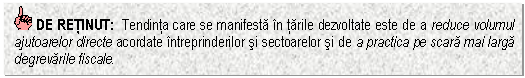 Text Box: DE RETINUT: Tendinta care se manifesta in tarile dezvoltate este de a reduce volumul ajutoarelor directe acordate intreprinderilor si sectoarelor si de a practica pe scara mai larga degrevarile fiscale.

