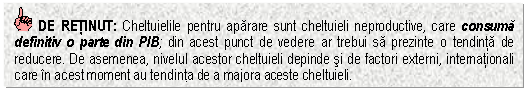 Text Box: DE RETINUT: Cheltuielile pentru aparare sunt cheltuieli neproductive, care consuma definitiv o parte din PIB; din acest punct de vedere ar trebui sa prezinte o tendinta de reducere. De asemenea, nivelul acestor cheltuieli depinde si de factori externi, internationali care in acest moment au tendinta de a majora aceste cheltuieli. 


