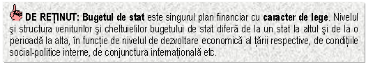 Text Box: DE RETINUT: Bugetul de stat este singurul plan financiar cu caracter de lege. Nivelul si structura veniturilor si cheltuielilor bugetului de stat difera de la un stat la altul si de la o perioada la alta, in functie de nivelul de dezvoltare economica al tarii respective, de conditiile social-politice interne, de conjunctura internationala etc.

