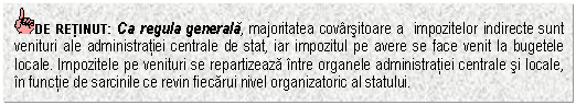 Text Box: DE RETINUT: Ca regula generala, majoritatea covarsitoare a impozitelor indirecte sunt venituri ale administratiei centrale de stat, iar impozitul pe avere se face venit la bugetele locale. Impozitele pe venituri se repartizeaza intre organele administratiei centrale si locale, in functie de sarcinile ce revin fiecarui nivel organizatoric al statului.



