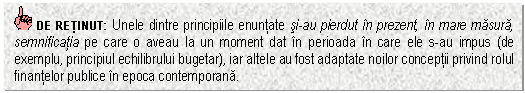 Text Box: DE RETINUT: Unele dintre principiile enuntate si-au pierdut in prezent, in mare masura, semnificatia pe care o aveau la un moment dat in perioada in care ele s-au impus (de exemplu, principiul echilibrului bugetar), iar altele au fost adaptate noilor conceptii privind rolul finantelor publice in epoca contemporana. 

