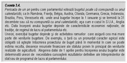 Text Box: Caseta 3.4.
Perioada de un an pentru care parlamentul voteaza bugetul poate sa corespunda cu anul calendaristic, ca in Romania, Franta, Belgia, Austria, Olanda, Germania, Grecia, Indonezia, Brazilia, Peru, Venezuela etc. unde anul bugetar incepe la 1 ianuarie si se termina la 31 decembrie sau sa nu corespunda cu anul calendaristic, asa cum e cazul in S.U.A., Anglia etc. Data inceperii anului bugetar depinde de caracteristicile economiei nationale, de traditie, de regimul de lucru al parlamentului etc.
Uneori, exercitiul bugetar depinde si de activitatea ramurilor care asigura cea mai mare parte din veniturile bugetare. De exemplu, o tara cu un pronuntat caracter agricol este obligata sa astepte intocmirea proiectului de buget pana in momentul in care se poate estima recolta, deoarece resursele financiare ale statului provin in principal din veniturile realizate de agricultura. Alegerea datei de 1 aprilie pentru inceperea anului bugetar este determinata uneori de necesitatea cunoasterii rezultatelor definitive ale intreprinderilor de stat sau de programul de lucru al parlamentului.


