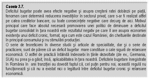 Text Box: Caseta 3.7.
Deficitul bugetar poate avea efecte negative si asupra cresterii ratei dobanzii pe piata, fenomen care determina reducerea investitiilor in sectorul privat, care s-ar fi realizat altfel pe calea creditelor bancare, cu toate consecintele negative care decurg de aici. Motivul principal care face absolut necesara promovarea unei politici de diminuare a deficitul bugetar consolidat in tara noastra este rezultatul negativ pe care il are asupra economiei existenta unui deficit cronic, format, asa cum este cazul Romaniei, din cheltuielile destinate in principal consumului si nu stimularii productiei.
O serie de teoreticieni in diverse studii si articole de specialitate, dar si o serie de practicieni, sunt de parere ca un deficit bugetar mare constituie o cale sigura de relansare economica. O astfel de practica intalnita indeosebi in tarile dezvoltate (de ex., Germania, SUA) nu prea si-a gasit, insa, aplicabilitatea in tara noastra. Deficitele bugetare inregistrate in Romania in anii tranzitiei au dovedit faptul ca, cel putin pentru noi, aceasta regula nu functioneaza si ca nu a existat nici o legatura intre deficitul bugetar cronic si relansare economica.


