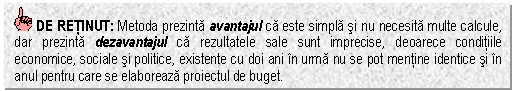 Text Box: DE RETINUT: Metoda prezinta avantajul ca este simpla si nu necesita multe calcule, dar prezinta dezavantajul ca rezultatele sale sunt imprecise, deoarece conditiile economice, sociale si politice, existente cu doi ani in urma nu se pot mentine identice si in anul pentru care se elaboreaza proiectul de buget.



