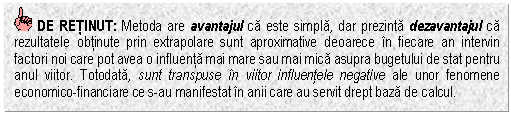 Text Box: DE RETINUT: Metoda are avantajul ca este simpla, dar prezinta dezavantajul ca rezultatele obtinute prin extrapolare sunt aproximative deoarece in fiecare an intervin factori noi care pot avea o influenta mai mare sau mai mica asupra bugetului de stat pentru anul viitor. Totodata, sunt transpuse in viitor influentele negative ale unor fenomene economico-financiare ce s-au manifestat in anii care au servit drept baza de calcul.



