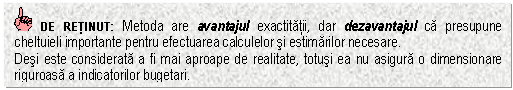 Text Box: DE RETINUT: Metoda are avantajul exactitatii, dar dezavantajul ca presupune cheltuieli importante pentru efectuarea calculelor si estimarilor necesare.
Desi este considerata a fi mai aproape de realitate, totusi ea nu asigura o dimensionare riguroasa a indicatorilor bugetari.


