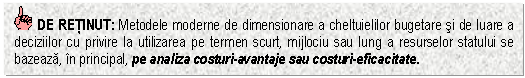 Text Box: DE RETINUT: Metodele moderne de dimensionare a cheltuielilor bugetare si de luare a deciziilor cu privire la utilizarea pe termen scurt, mijlociu sau lung a resurselor statului se bazeaza, in principal, pe analiza costuri-avantaje sau costuri-eficacitate.


