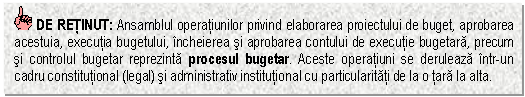 Text Box: DE RETINUT: Ansamblul operatiunilor privind elaborarea proiectului de buget, aprobarea acestuia, executia bugetului, incheierea si aprobarea contului de executie bugetara, precum si controlul bugetar reprezinta procesul bugetar. Aceste operatiuni se deruleaza intr-un cadru constitutional (legal) si administrativ institutional cu particularitati de la o tara la alta.



