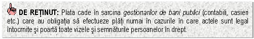 Text Box: DE RETINUT: Plata cade in sarcina gestionarilor de bani publici (contabili, casieri etc.) care au obligatia sa efectueze plati numai in cazurile in care actele sunt legal intocmite si poarta toate vizele si semnaturile persoanelor in drept.
asemenea sarcini.


