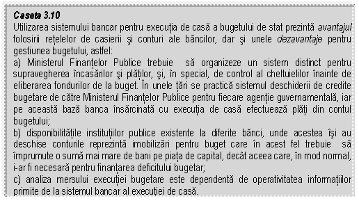 Text Box: Caseta 3.10
Utilizarea sistemului bancar pentru executia de casa a bugetului de stat prezinta avantajul folosirii retelelor de casierii si conturi ale bancilor, dar si unele dezavantaje pentru gestiunea bugetului, astfel: 
a) Ministerul Finantelor Publice trebuie sa organizeze un sistem distinct pentru supravegherea incasarilor si platilor, si, in special, de control al cheltuielilor inainte de eliberarea fondurilor de la buget. In unele tari se practica sistemul deschiderii de credite bugetare de catre Ministerul Finantelor Publice pentru fiecare agentie guvernamentala, iar pe aceasta baza banca insarcinata cu executia de casa efectueaza plati din contul bugetului;
b) disponibilitatile institutiilor publice existente la diferite banci, unde acestea isi au deschise conturile reprezinta imobilizari pentru buget care in acest fel trebuie sa imprumute o suma mai mare de bani pe piata de capital, decat aceea care, in mod normal, i-ar fi necesara pentru finantarea deficitului bugetar;
c) analiza mersului executiei bugetare este dependenta de operativitatea informatiilor primite de la sistemul bancar al executiei de casa.


