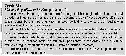Text Box: Caseta 3.12
Sistemul de gestiune in Romania presupune ca:
 -orice venit incasat si orice cheltuiala angajata, lichidata si ordonantata in cadrul prevederilor bugetare, dar neplatita pana la 31 decembrie, se va incasa sau se va plati, dupa caz, in contul bugetului pe anul viitor. In acest context, creditele bugetare neutilizate in exercitiul curent isi pierd valabilitatea;
 -disponibilitatile din mijloace extrabugetare existente in conturi la 31 decembrie se vor repartiza pentru anul urmator, daca legea speciala care le reglementeaza nu prevede altfel;
 -eventualele excedente ale bugetului asigurarilor sociale de stat si ale bugetelor fondurilor speciale, care au fost echilibrate in cursul anului prin transferuri consolidate de la bugetul de stat, se vor regulariza cu bugetul statului in limita transferurilor acordate;
 -disponibilitatile fondurilor externe nerambursabile, sosite prin anumite programe, se repartizeaza pentru anul urmator.

