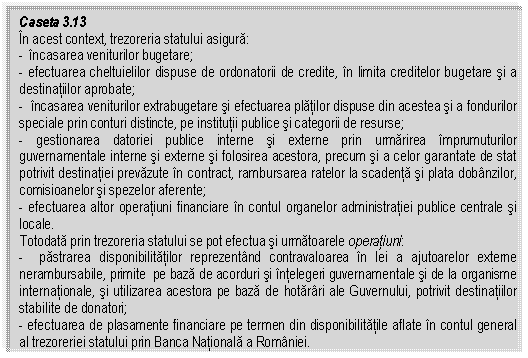 Text Box: Caseta 3.13
In acest context, trezoreria statului asigura:
- incasarea veniturilor bugetare; 
- efectuarea cheltuielilor dispuse de ordonatorii de credite, in limita creditelor bugetare si a destinatiilor aprobate;
- incasarea veniturilor extrabugetare si efectuarea platilor dispuse din acestea si a fondurilor speciale prin conturi distincte, pe institutii publice si categorii de resurse;
- gestionarea datoriei publice interne si externe prin urmarirea imprumuturilor guvernamentale interne si externe si folosirea acestora, precum si a celor garantate de stat potrivit destinatiei prevazute in contract, rambursarea ratelor la scadenta si plata dobanzilor, comisioanelor si spezelor aferente;
- efectuarea altor operatiuni financiare in contul organelor administratiei publice centrale si locale.
Totodata prin trezoreria statului se pot efectua si urmatoarele operatiuni:
- pastrarea disponibilitatilor reprezentand contravaloarea in lei a ajutoarelor externe nerambursabile, primite pe baza de acorduri si intelegeri guvernamentale si de la organisme internationale, si utilizarea acestora pe baza de hotarari ale Guvernului, potrivit destinatiilor stabilite de donatori;
- efectuarea de plasamente financiare pe termen din disponibilitatile aflate in contul general al trezoreriei statului prin Banca Nationala a Romaniei.

