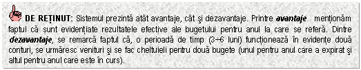 Text Box: DE RETINUT: Sistemul prezinta atat avantaje, cat si dezavantaje. Printre avantaje mentionam faptul ca sunt evidentiate rezultatele efective ale bugetului pentru anul la care se refera. Dintre dezavantaje, se remarca faptul ca, o perioada de timp (36 luni) functioneaza in evidente doua conturi, se urmaresc venituri si se fac cheltuieli pentru doua bugete (unul pentru anul care a expirat si altul pentru anul care este in curs).



