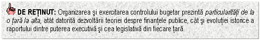 Text Box: DE RETINUT: Organizarea si exercitarea controlului bugetar prezinta particularitati de la o tara la alta, atat datorita dezvoltarii teoriei despre finantele publice, cat si evolutiei istorice a raportului dintre puterea executiva si cea legislativa din fiecare tara.


