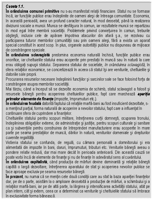 Text Box: Caseta 1.1.
In oranduirea comunei primitive nu s-au manifestat relatii financiare. Statul nu se formase inca, iar functiile publice erau indeplinite de oameni alesi de intreaga comunitate. Economia, in aceasta perioada, avea un profund caracter natural, in mod deosebit, pana la realizarea diviziunii sociale a muncii. Munca se desfasura in comun, iar rezultatele muncii se repartizau in mod egal intre membrii societatii. Problemele privind convietuirea in comun, treburile obstesti, inclusiv cele de aparare impotriva atacurilor din afara s.a., se rezolvau cu participarea tuturor membrilor comunitatii sau prin oameni alesi, fara a exista un aparat special constituit in acest scop. In plus, organele autoritatii publice nu dispuneau de mijloace de constrangere speciale. 
In oranduirea sclavagista predomina economia naturala inchisa, functiile publice erau onorifice, iar cheltuielile statului erau acoperite prin prestatii in munca sau in natura la care erau obligati supusii statului. Separarea statului de societate, in oranduirea sclavagista, in sfera relatiilor economice, se concretizeaza in aceea ca statul isi are veniturile, cheltuielile si datoriile sale proprii. 
Procurarea resurselor necesare indeplinirii functiilor si sarcinilor sale se face folosind forta de constrangere asupra membrilor societatii.
Mai tarziu, cand a inceput sa se dezvolte economia de schimb, statul sclavagist a folosit si resursele banesti pentru acoperirea cheltuielilor publice, fapt care marcheaza aparitia primelor elemente de finante (impozite, imprumuturi etc.).
In oranduirea feudala datorita faptului ca relatiile marfa-bani au fost insuficient dezvoltate, s-a mentinut partial, forma naturala de acoperire a nevoilor statului, fapt care a influentat in continuare sfera de cuprindere a finantelor.
Cheltuielile statului pentru scopuri militare, intretinerea curtii domnesti, ocuparea tronului, indeplinirea obligatiilor externe, de administratie si justitie, pentru scopuri culturale si sanitare ca si subventiile pentru construirea de intreprinderi manufacturiere erau acoperite in mare parte pe seama prestatiilor de munca, darilor in natura, veniturilor domeniale si drepturilor cuvenite regalitatii. 
Vistieria statului se confunda, de regula, cu camara personala a domnitorului si era alimentata din impozite in bani, daruri, imprumuturi, tributuri etc. Veniturile banesti aveau o pondere relativ redusa, dar mai mare decat in perioada anterioara. Din aceasta cauza se poate vorbi inca de elemente de finante si nu de finante in adevaratul sens al cuvantului.
In oranduirea capitalista, cand productia de marfuri devine dominanta si relatiile banesti capata o larga dezvoltare, intretinerea aparatului de stat si acoperirea nevoilor publice se face aproape exclusiv pe seama resurselor banesti.
In prezent, nu numai ca se mentin cele doua conditii care au stat la baza aparitiei finantelor dar, pe de o parte, asistam la o amploare deosebita a productiei de marfuri, a schimbului si a relatiilor marfa-bani, iar pe de alta parte, la largirea si intensificarea activitatii statului, atat pe plan intern, cat si extern, ceea ce a determinat ca veniturile si cheltuielile statului sa imbrace in exclusivitate forma baneasca.


