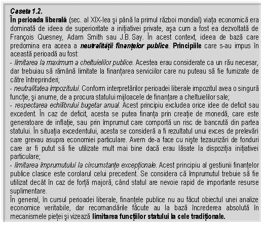 Text Box: Caseta 1.2.
In perioada liberala (sec. al XIX-lea si pana la primul razboi mondial) viata economica era dominata de ideea de superioritate a initiativei private, asa cum a fost ea dezvoltata de Franois Quesney, Adam Smith sau J.B. Say. In acest context, ideea de baza care predomina era aceea a neutralitatii finantelor publice. Principiile care s-au impus in aceasta perioada au fost:
- limitarea la maximum a cheltuielilor publice. Acestea erau considerate ca un rau necesar, dar trebuiau sa ramana limitate la finantarea serviciilor care nu puteau sa fie furnizate de catre intreprinderi;
- neutralitatea impozitului. Conform interpretarilor perioadei liberale impozitul avea o singura functie, si anume, de a procura statului mijloacele de finantare a cheltuielilor sale;
- respectarea echilibrului bugetar anual. Acest principiu excludea orice idee de deficit sau excedent. In caz de deficit, acesta se putea finanta prin creatie de moneda, care este generatoare de inflatie, sau prin imprumut care comporta un risc de bancruta din partea statului. In situatia excedentului, acesta se considera a fi rezultatul unui exces de prelevari care grevau asupra economiei particulare. Avem de-a face cu niste tezaurizari de fonduri care ar fi putut sa fie utilizate mult mai bine daca erau lasate la dispozitia initiativei particulare;
- limitarea imprumutului la circumstante exceptionale. Acest principiu al gestiunii finantelor publice clasice este corolarul celui precedent. Se considera ca imprumutul trebuie sa fie utilizat decat in caz de forta majora, cand statul are nevoie rapid de importante resurse suplimentare.
In general, in cursul perioadei liberale, finantele publice nu au facut obiectul unei analize economice veritabile, dar recomandarile facute au la baza increderea absoluta in mecanismele pietei si vizeaza limitarea functiilor statului la cele traditionale.


