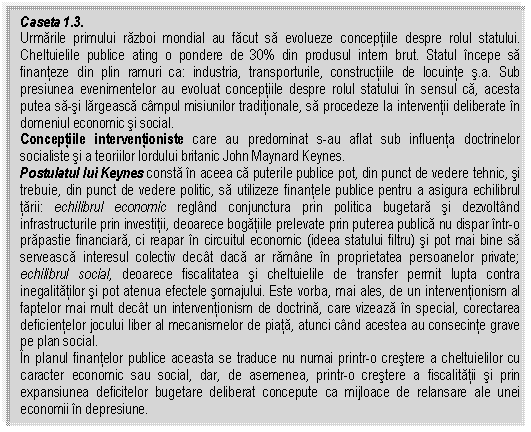 Text Box: Caseta 1.3.
Urmarile primului razboi mondial au facut sa evolueze conceptiile despre rolul statului. Cheltuielile publice ating o pondere de 30% din produsul intern brut. Statul incepe sa finanteze din plin ramuri ca: industria, transporturile, constructiile de locuinte s.a. Sub presiunea evenimentelor au evoluat conceptiile despre rolul statului in sensul ca, acesta putea sa-si largeasca campul misiunilor traditionale, sa procedeze la interventii deliberate in domeniul economic si social.
Conceptiile interventioniste care au predominat s-au aflat sub influenta doctrinelor socialiste si a teoriilor lordului britanic John Maynard Keynes. 
Postulatul lui Keynes consta in aceea ca puterile publice pot, din punct de vedere tehnic, si trebuie, din punct de vedere politic, sa utilizeze finantele publice pentru a asigura echilibrul tarii: echilibrul economic regland conjunctura prin politica bugetara si dezvoltand infrastructurile prin investitii, deoarece bogatiile prelevate prin puterea publica nu dispar intr-o prapastie financiara, ci reapar in circuitul economic (ideea statului filtru) si pot mai bine sa serveasca interesul colectiv decat daca ar ramane in proprietatea persoanelor private; echilibrul social, deoarece fiscalitatea si cheltuielile de transfer permit lupta contra inegalitatilor si pot atenua efectele somajului. Este vorba, mai ales, de un interventionism al faptelor mai mult decat un interventionism de doctrina, care vizeaza in special, corectarea deficientelor jocului liber al mecanismelor de piata, atunci cand acestea au consecinte grave pe plan social.
In planul finantelor publice aceasta se traduce nu numai printr-o crestere a cheltuielilor cu caracter economic sau social, dar, de asemenea, printr-o crestere a fiscalitatii si prin expansiunea deficitelor bugetare deliberat concepute ca mijloace de relansare ale unei economii in depresiune. 

