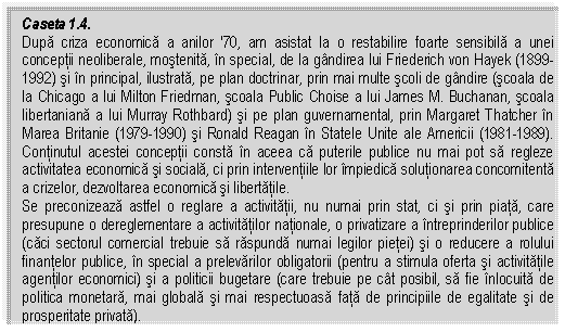 Text Box: Caseta 1.4.
Dupa criza economica a anilor '70, am asistat la o restabilire foarte sensibila a unei conceptii neoliberale, mostenita, in special, de la gandirea lui Friederich von Hayek (1899-1992) si in principal, ilustrata, pe plan doctrinar, prin mai multe scoli de gandire (scoala de la Chicago a lui Milton Friedman, scoala Public Choise a lui James M. Buchanan, scoala libertaniana a lui Murray Rothbard) si pe plan guvernamental, prin Margaret Thatcher in Marea Britanie (1979-1990) si Ronald Reagan in Statele Unite ale Americii (1981-1989). Continutul acestei conceptii consta in aceea ca puterile publice nu mai pot sa regleze activitatea economica si sociala, ci prin interventiile lor impiedica solutionarea concomitenta a crizelor, dezvoltarea economica si libertatile.
Se preconizeaza astfel o reglare a activitatii, nu numai prin stat, ci si prin piata, care presupune o dereglementare a activitatilor nationale, o privatizare a intreprinderilor publice (caci sectorul comercial trebuie sa raspunda numai legilor pietei) si o reducere a rolului finantelor publice, in special a prelevarilor obligatorii (pentru a stimula oferta si activitatile agentilor economici) si a politicii bugetare (care trebuie pe cat posibil, sa fie inlocuita de politica monetara, mai globala si mai respectuoasa fata de principiile de egalitate si de prosperitate privata).



