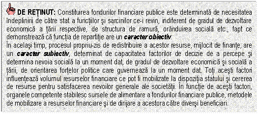 Text Box: DE RETINUT: Constituirea fondurilor financiare publice este determinata de necesitatea indeplinirii de catre stat a functiilor si sarcinilor ce-i revin, indiferent de gradul de dezvoltare economica a tarii respective, de structura de ramura, oranduirea sociala etc., fapt ce demonstreaza ca functia de repartitie are un caracter obiectiv.
In acelasi timp, procesul propriu-zis de redistribuire a acestor resurse, mijlocit de finante, are un caracter subiectiv, determinat de capacitatea factorilor de decizie de a percepe si determina nevoia sociala la un moment dat, de gradul de dezvoltare economica si sociala a tarii, de orientarea fortelor politice care guverneaza la un moment dat. Toti acesti factori influenteaza volumul resurselor financiare ce pot fi mobilizate la dispozitia statului si cererea de resurse pentru satisfacerea nevoilor generale ale societatii. In functie de acesti factori, organele competente stabilesc sursele de alimentare a fondurilor financiare publice, metodele de mobilizare a resurselor financiare si de dirijare a acestora catre diversi beneficiari.

