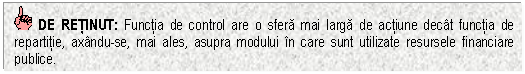 Text Box: DE RETINUT: Functia de control are o sfera mai larga de actiune decat functia de repartitie, axandu-se, mai ales, asupra modului in care sunt utilizate resursele financiare publice.

