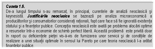 Text Box: Caseta 1.6.
De-a lungul timpului s-au remarcat, in principal, curentele de analiza neoclasica si keynesista. Justificarile neoclasice se bazeaza pe analiza microeconomica a producatorilor si consumatorilor considerati rationali, fapt care face sa fie ignorata existenta statului si a finantelor publice. Conceptia neoclasica este axata pe problema alocarii optime a resurselor intr-o economie de schimb perfect libera. Aceasta problema este privita doar in raport cu deficientele pietei vis-à-vis de furnizarea unor servicii si de conditiile de realizare a unei situatii optimale in sensul lui Pareto pe care teoria neoclasica l-a aratat finantelor publice.

