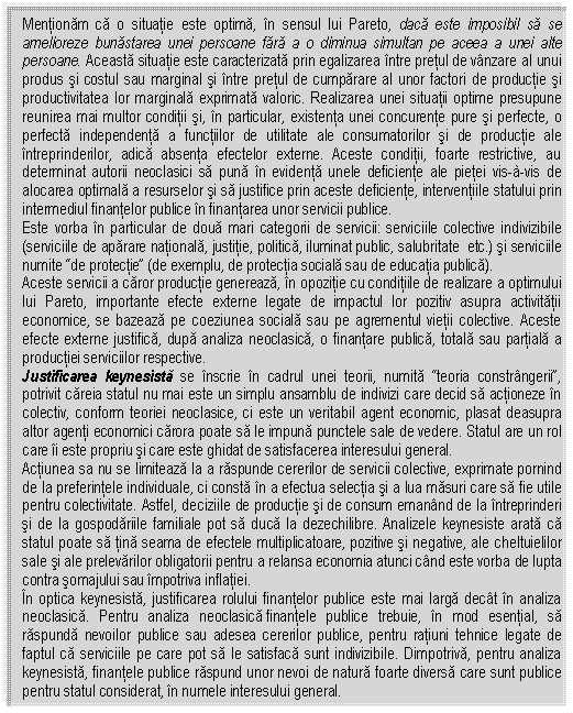 Text Box: Mentionam ca o situatie este optima, in sensul lui Pareto, daca este imposibil sa se amelioreze bunastarea unei persoane fara a o diminua simultan pe aceea a unei alte persoane. Aceasta situatie este caracterizata prin egalizarea intre pretul de vanzare al unui produs si costul sau marginal si intre pretul de cumparare al unor factori de productie si productivitatea lor marginala exprimata valoric. Realizarea unei situatii optime presupune reunirea mai multor conditii si, in particular, existenta unei concurente pure si perfecte, o perfecta independenta a functiilor de utilitate ale consumatorilor si de productie ale intreprinderilor, adica absenta efectelor externe. Aceste conditii, foarte restrictive, au determinat autorii neoclasici sa puna in evidenta unele deficiente ale pietei vis-à-vis de alocarea optimala a resurselor si sa justifice prin aceste deficiente, interventiile statului prin intermediul finantelor publice in finantarea unor servicii publice. 
Este vorba in particular de doua mari categorii de servicii: serviciile colective indivizibile (serviciile de aparare nationala, justitie, politica, iluminat public, salubritate etc.) si serviciile numite 